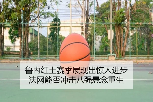 鲁内红土赛季展现出惊人进步 法网能否冲击八强悬念重生
